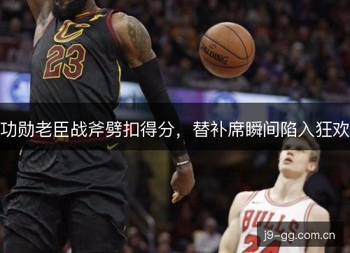功勋老臣战斧劈扣得分，替补席瞬间陷入狂欢